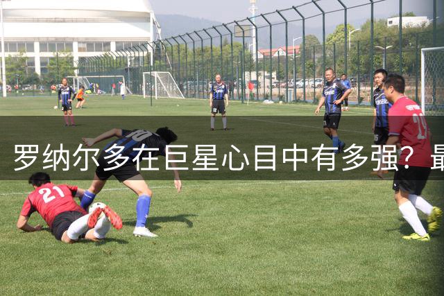 罗纳尔多在巨星心目中有多强？最难防守球王之上，还是无欧冠水货